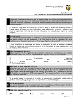 Ministerio de Educación Nacional
                                                                           República de Colombia




                                                                                      Colombia Innova
                                          Ficha Estándar para el registro de Experiencias Significativas


     Describa la estrategia y mecanismos que se realizan para el seguimiento, monitoreo y evaluación
     de la experiencia que le permita calificar su validez y atribuirle los resultados obtenidos. Si es
     pertinente, analice la experiencia con relación a los resultados obtenidos en las pruebas SABER
     de Competencias.

     la institución, luego de la certificación que se obtuvo después de tres año de trabajo continuo,
     puede gracias al sistema de gestión de calidad, hacer seguimiento, monitoreo y evaluación de
     toda la experiencia, midiendo los diversos indicadores con precisión para lograr la mejora
     continua.

     Impacto social
     ¿Qué efectos o transformaciones ha producido su propuesta en otros docentes de su plantel, en
22
     los padres/ madres de sus estudiantes o en otros miembros de la comunidad, en otras
     instituciones, en otras organizaciones, en el municipio, departamento o nación?

     Con la experiencia se evidencia el alto sentido de pertenencia de parte de docentes, padres de
     familia y estudiantes, como el reconocimiento de la comunidad y otras organizaciones del
     municipio y el departamento.

     Para el intercambio con pares
23   ¿Qué aspectos de la experiencia (conceptuales, didácticos, metodológicos…) considera
     importantes para la discusión con sus pares de otras regiones, países y/o con expertos?

     1.                               Organización                                                    deportiva.
     2.                     Procesos                     de                                        investigación
     3.            Modelo            de            gestión                         de                    calidad
     4. Modelos pedagógicos

     Aplicación en otros contextos (Opcional)
     ¿Considera que usted (es) puede (en) adelantar algún proceso de formación de otros docentes
     desde el desarrollo de la experiencia, con el propósito de que sea adaptada en otras
24
     instituciones? Describa brevemente con qué cuenta o contaría para ello: 1. Metodología definida.
     2. Materiales para la ejecución 3. Manuales o guías 4. Proceso de capacitación en la metodología
     y el uso de los materiales

     Si se podría apoyar en procesos de formación en los aspectos mencionados para lo cual se
     contaría con manuales, guias, procesos de capacitación en las metodologías.

     NOTA IMPORTANTE
25   Los autores de esta experiencia autorizamos al Ministerio de Educación Nacional para difundir la
     información registrada en esta ficha y sus documentos adjuntos.

26   FECHA DE DILIGENCIAMIENTO

     Año            2010            Mes              Mayo               Día                   24

                                                                                                   Página 7 de 8
 
