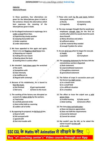 DOWNLOADED from e1 coaching center Android App
ENGLISH
Idioms & Phrases
In these questions, four alternatives are
given for the idiom/phrase given in bold in
the sentence. Choose the alternatives which
best expresses the meaning of the
idiom/phrase given in bold.
1. For his alleged involvement in espionage, he is
under a cloud these days.
a) Experiencing cloudy weather
b) enjoying favourable luck
c) Under suspicion
d) under observation
2. We have appealed to him again and again;
there is no use flogging a dead horse now.
a) Repeating our request
b) making him see reason
c) Beating about the bush
d) wasting time in useless effort
3. We shouldn't look down upon the wretched
of the earth.
a) Sympathies with
b) hate intensely
c) be indifferent to
d) Regard with contempt
4. Because of his misbehavior, he is bound to
face the music.
a) Get finished b) get reprimanded
c) feel sorry d) listen to the music
5. The working of the factory was disrupted on
account of a token strike by the workers.
a) Total strike
b) carefully planned strike
c) short strike held as a warning
d) sudden call of strike
6. By opposing his proposal, he fell foul of him.
a) Quarrel with
b) felt annoyed with
c) agreed with
d) Got into trouble with
7. Those who work by fits and starts Seldom
show good results.
a) Rarely b) disinterestedly
c) irregularly d) regularly
8. The new manager thought that he would give
employees enough rope for the first six
months after which he would check the work
done himself.
a) Many directives and orders
b) sufficient advice
c) all the material they needed
d) enough freedom for action
9. He was all at sea when he began his new job.
a) Happy b) sad
c) puzzled d) triumphant
10. The sweeping statement by the boss left the
conscientious workers disgusted.
a) Rash statement
b) unpremeditated statement
c) Thoughtless statement
d) generalized statement
11. The failure of crops in successive years put
the farmer in a tight corner.
a) In a closed room
b) in a small field
c) in a difficult situation
d) In a meadow
12. The effort to trace the culprit was a wild
goose chase.
a) Fruitful hunting b) futile search
c) ideal seeking d) Genuine effort
13. The story does not hold water.
a) Does not deserve appreciation
b) does not fulfil the requirements
c) Cannot be believed
d) Cannot be valued
14. Raj couldn’t pay the bill, so he asked the
owner to put it on the cuff.
a) On credit
 