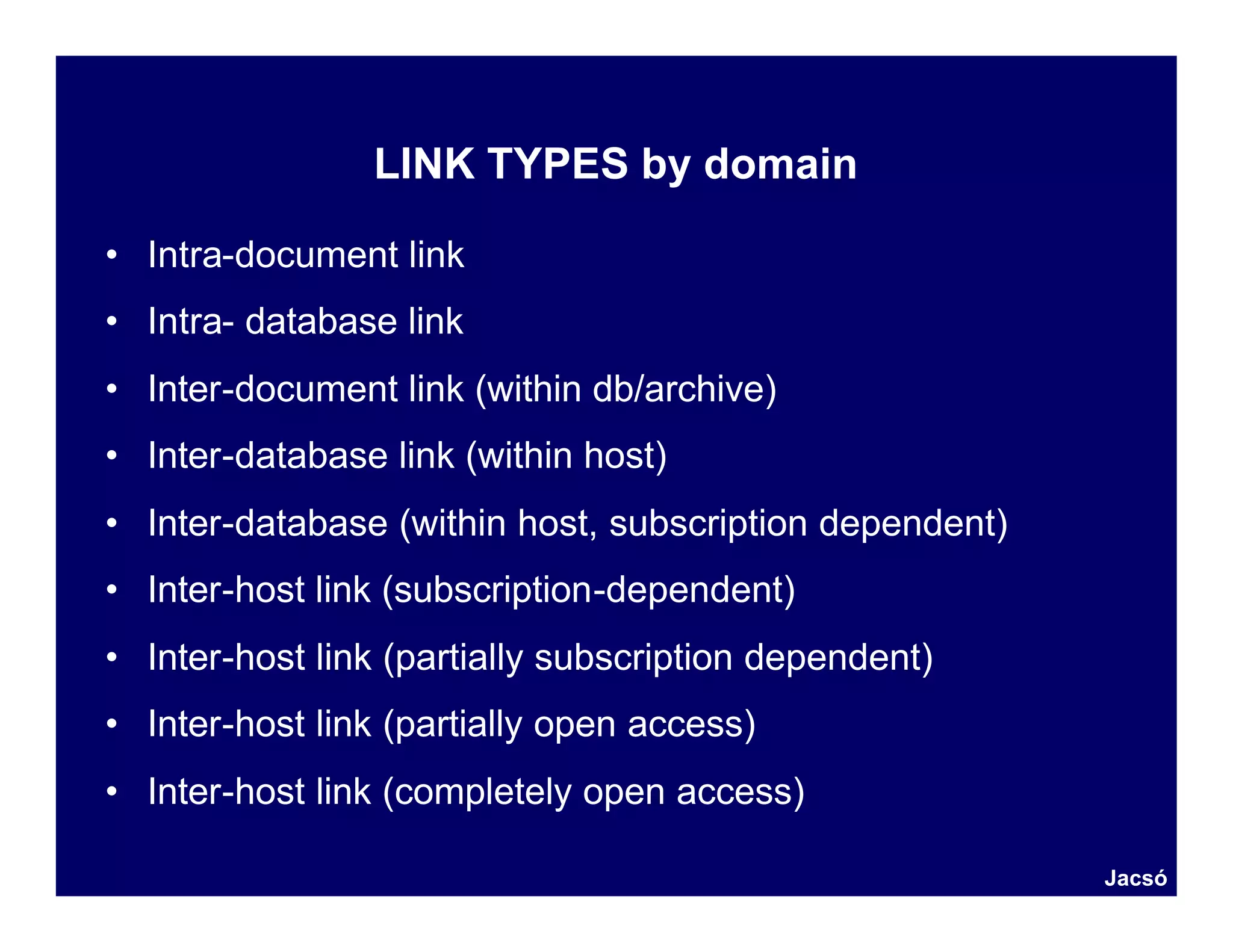 LINK TYPES by domain

• Intra-document link
• Intra- database link
• Inter-document link (within db/archive)
• Inter-database link (within host)
• Inter-database (within host, subscription dependent)
• Inter-host link (subscription-dependent)
• Inter-host link (partially subscription dependent)
• Inter-host link (partially open access)
• Inter-host link (completely open access)

                                                         Jacsó
 