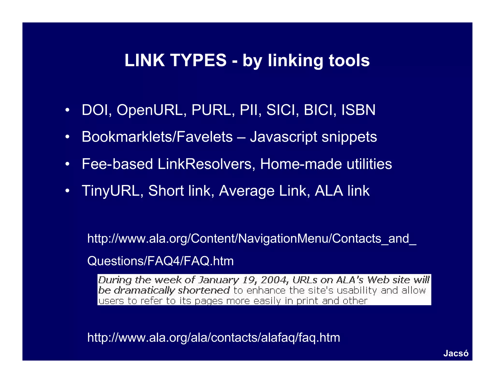 LINK TYPES - by linking tools

• DOI, OpenURL, PURL, PII, SICI, BICI, ISBN
• Bookmarklets/Favelets – Javascript snippets
• Fee-based LinkResolvers, Home-made utilities
• TinyURL, Short link, Average Link, ALA link


   http://www.ala.org/Content/NavigationMenu/Contacts_and_
   Questions/FAQ4/FAQ.htm




   http://www.ala.org/ala/contacts/alafaq/faq.htm
                                                             Jacsó
 