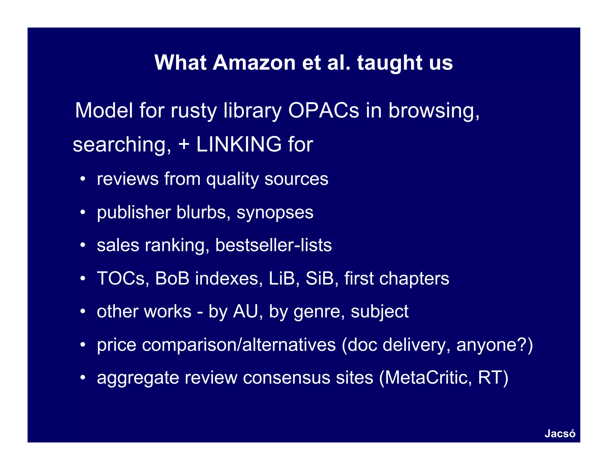 What Amazon et al. taught us

Model for rusty library OPACs in browsing,
searching, + LINKING for
• reviews from quality sources
• publisher blurbs, synopses
• sales ranking, bestseller-lists
• TOCs, BoB indexes, LiB, SiB, first chapters
• other works - by AU, by genre, subject
• price comparison/alternatives (doc delivery, anyone?)
• aggregate review consensus sites (MetaCritic, RT)

                                                          Jacsó
 