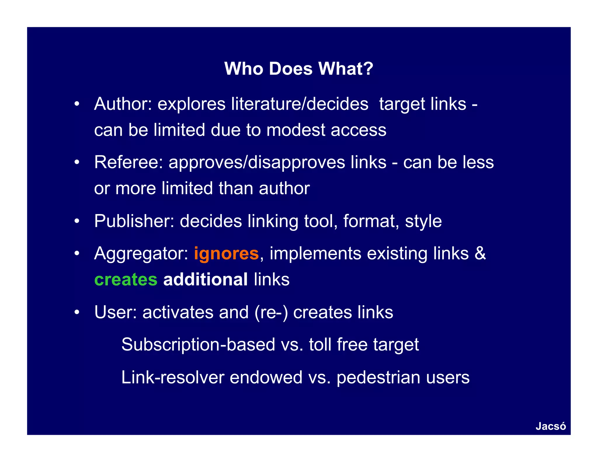 Who Does What?
• Author: explores literature/decides target links -
  can be limited due to modest access
• Referee: approves/disapproves links - can be less
  or more limited than author
• Publisher: decides linking tool, format, style
• Aggregator: ignores, implements existing links &
  creates additional links
• User: activates and (re-) creates links
      Subscription-based vs. toll free target
      Link-resolver endowed vs. pedestrian users

                                                       Jacsó
 