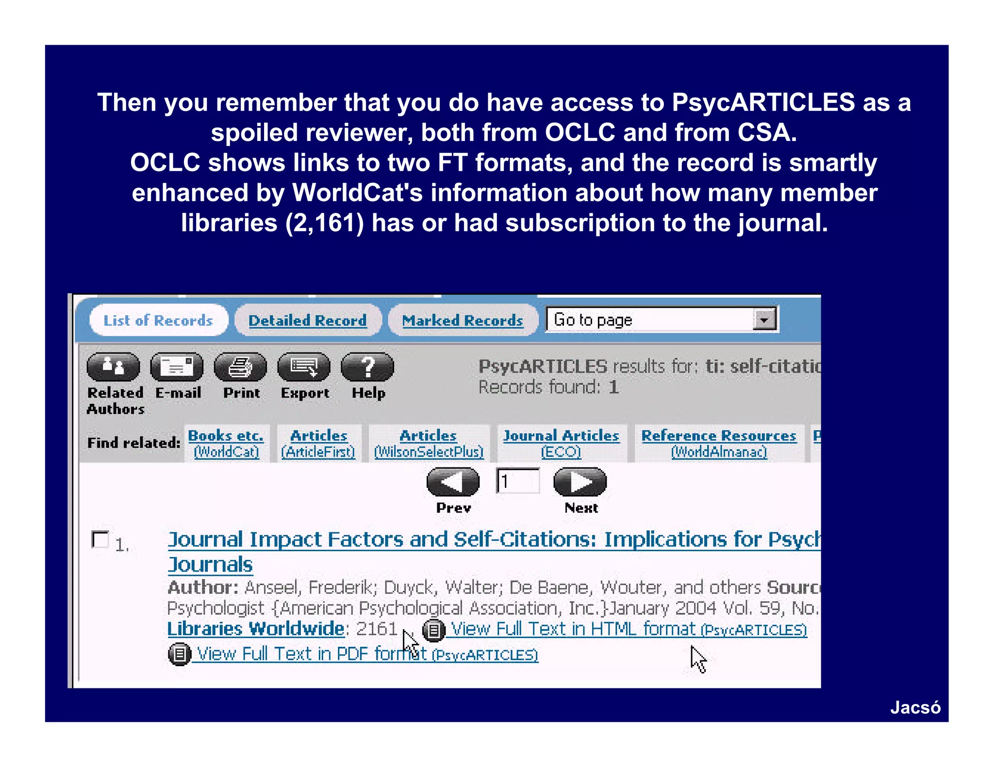 Then you remember that you do have access to PsycARTICLES as a
         spoiled reviewer, both from OCLC and from CSA.
  OCLC shows links to two FT formats, and the record is smartly
  enhanced by WorldCat's information about how many member
      libraries (2,161) has or had subscription to the journal.




                                                             Jacsó
 