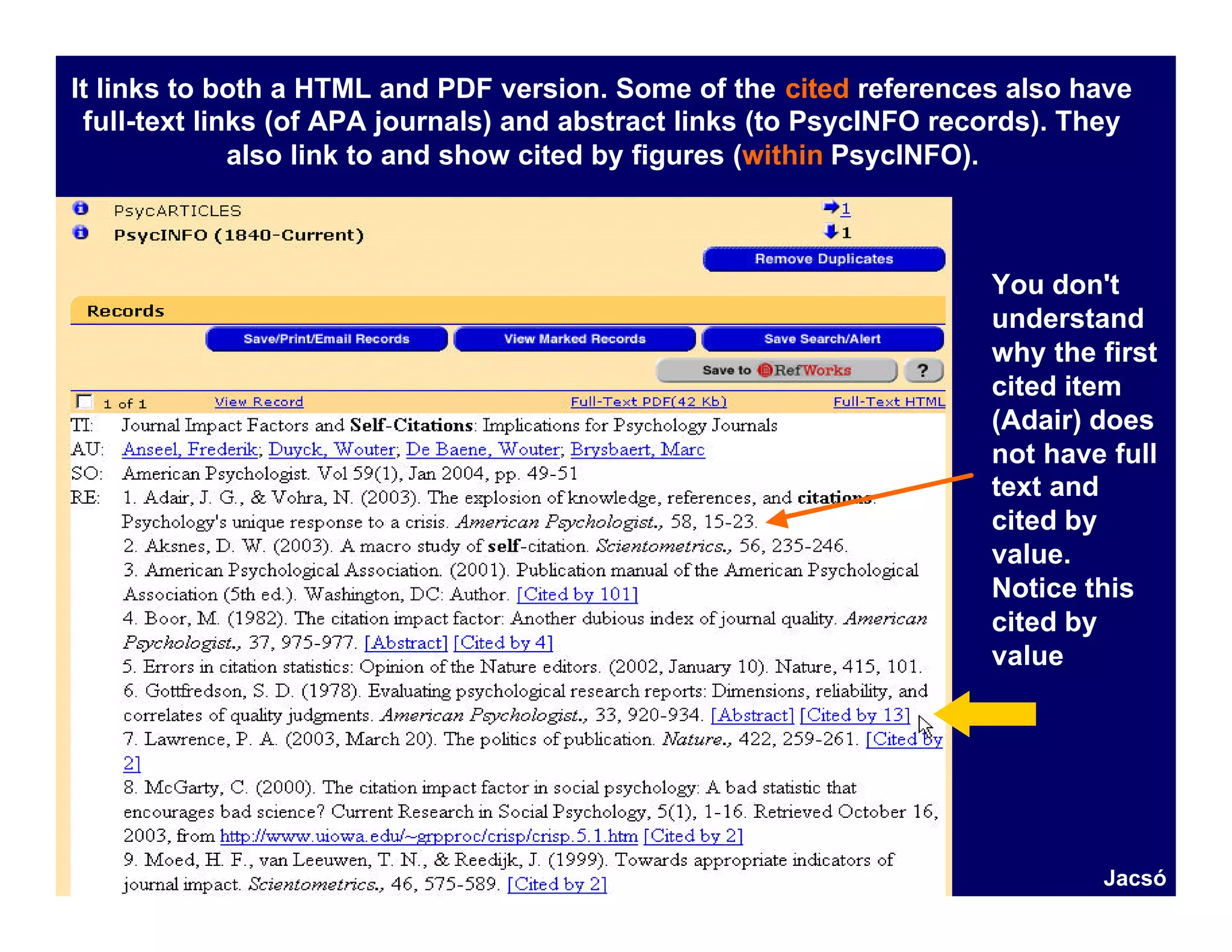 It links to both a HTML and PDF version. Some of the cited references also have
 full-text links (of APA journals) and abstract links (to PsycINFO records). They
              also link to and show cited by figures (within PsycINFO).



                                                                      You don't
                                                                      understand
                                                                      why the first
                                                                      cited item
                                                                      (Adair) does
                                                                      not have full
                                                                      text and
                                                                      cited by
                                                                      value.
                                                                      Notice this
                                                                      cited by
                                                                      value




                                                                              Jacsó
 