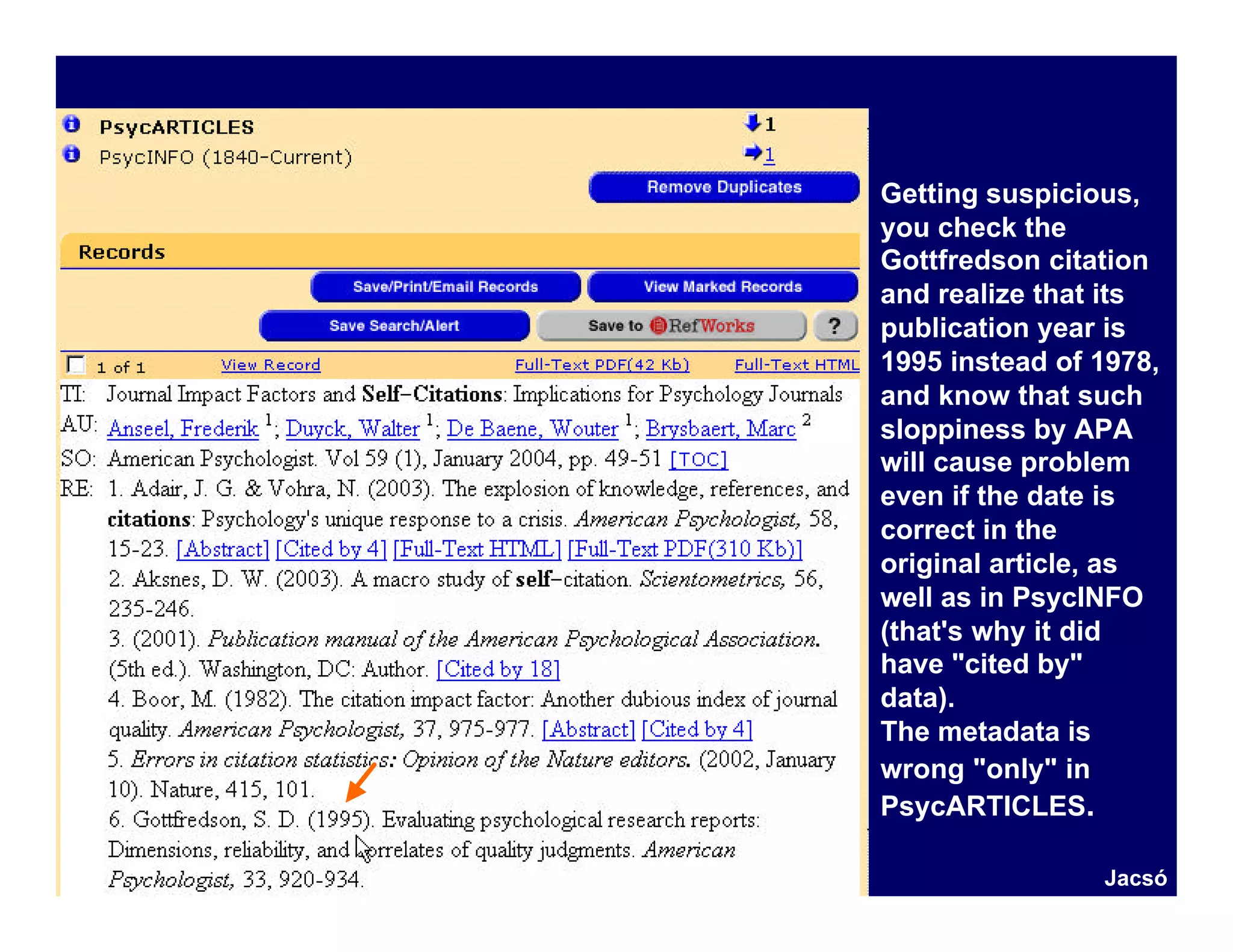 Getting suspicious,
you check the
Gottfredson citation
and realize that its
publication year is
1995 instead of 1978,
and know that such
sloppiness by APA
will cause problem
even if the date is
correct in the
original article, as
well as in PsycINFO
(that's why it did
have "cited by"
data).
The metadata is
wrong "only" in
PsycARTICLES.

                Jacsó
 