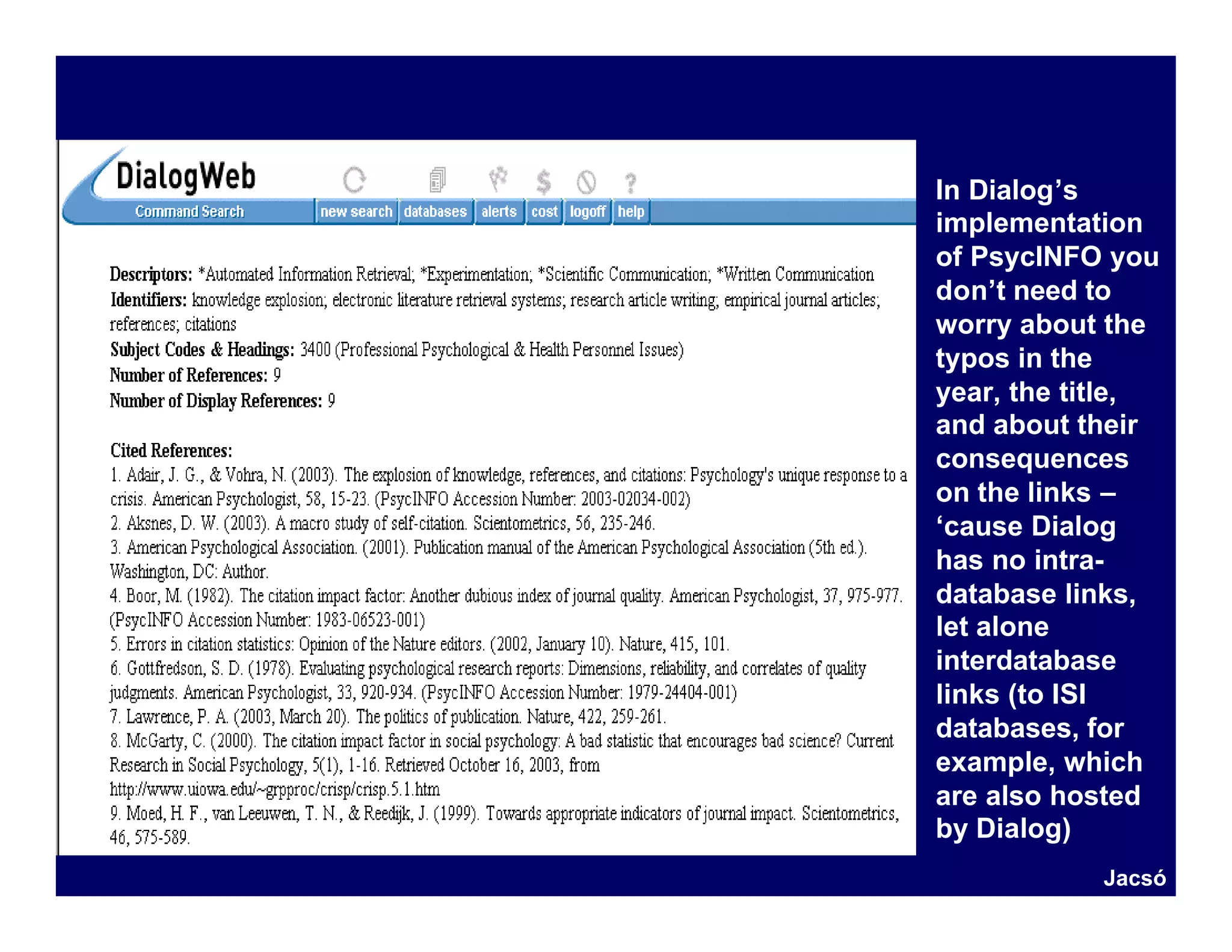 In Dialog’s
implementation
of PsycINFO you
don’t need to
worry about the
typos in the
year, the title,
and about their
consequences
on the links –
‘cause Dialog
has no intra-
database links,
let alone
interdatabase
links (to ISI
databases, for
example, which
are also hosted
by Dialog)
           Jacsó
 