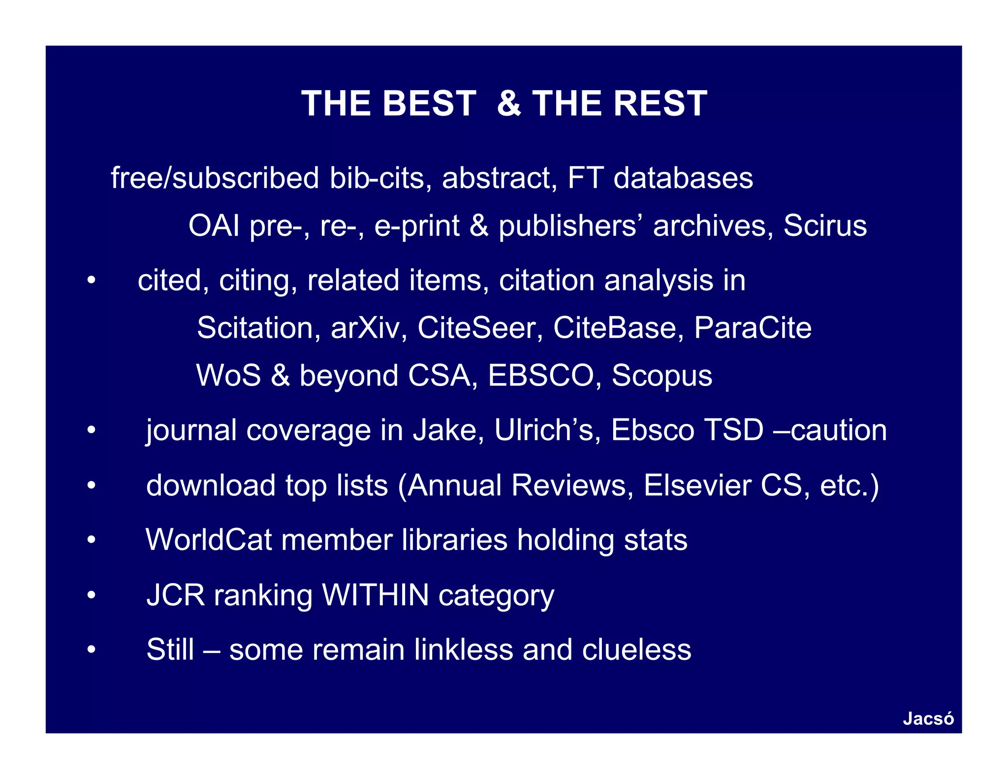 THE BEST & THE REST

    free/subscribed bib-cits, abstract, FT databases
         OAI pre-, re-, e-print & publishers’ archives, Scirus
•    cited, citing, related items, citation analysis in
          Scitation, arXiv, CiteSeer, CiteBase, ParaCite
          WoS & beyond CSA, EBSCO, Scopus
•     journal coverage in Jake, Ulrich’s, Ebsco TSD –caution
•     download top lists (Annual Reviews, Elsevier CS, etc.)
•     WorldCat member libraries holding stats
•     JCR ranking WITHIN category
•     Still – some remain linkless and clueless

                                                                 Jacsó
 