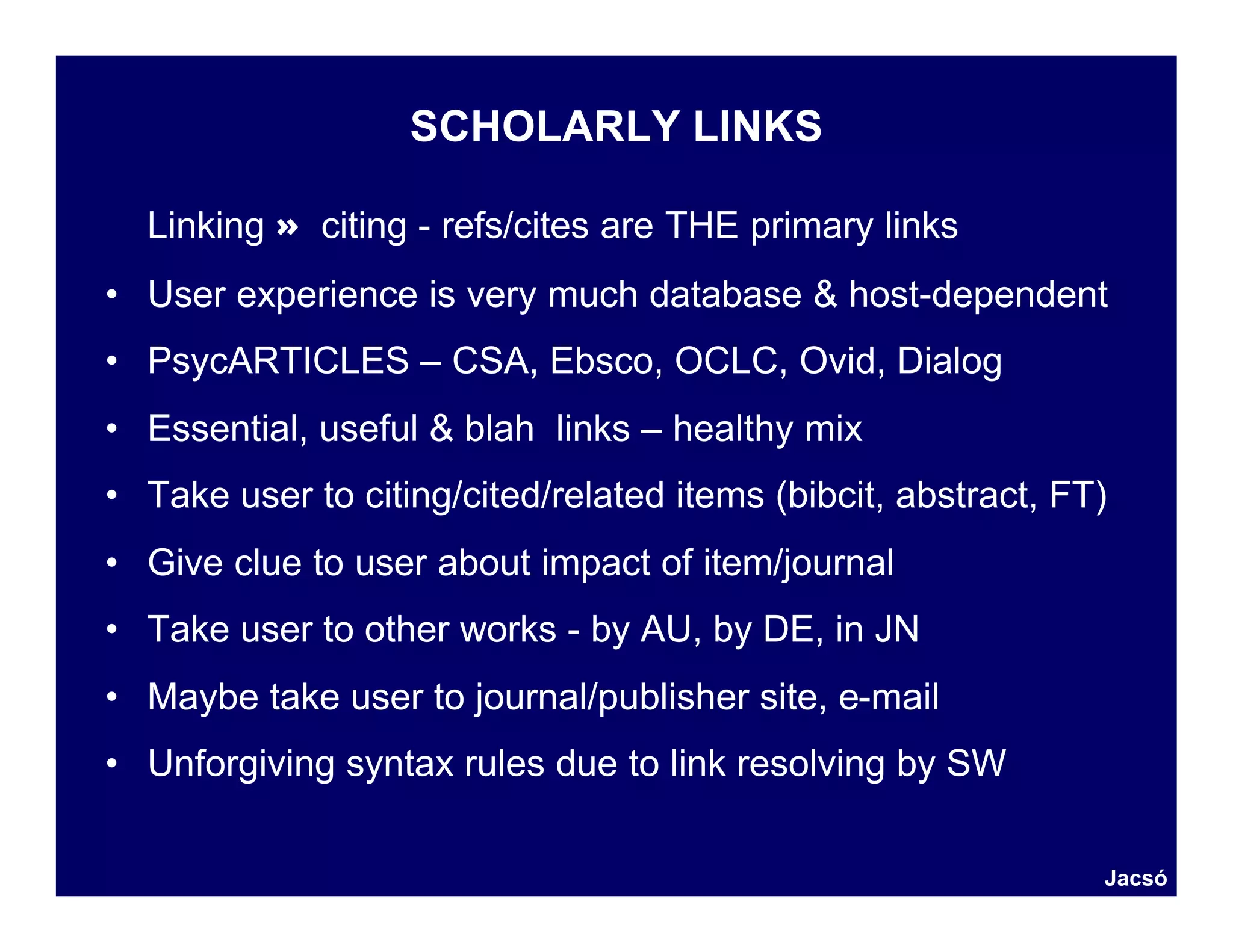 SCHOLARLY LINKS

  Linking ≈ citing - refs/cites are THE primary links
• User experience is very much database & host-dependent
• PsycARTICLES – CSA, Ebsco, OCLC, Ovid, Dialog
• Essential, useful & blah links – healthy mix
• Take user to citing/cited/related items (bibcit, abstract, FT)
• Give clue to user about impact of item/journal
• Take user to other works - by AU, by DE, in JN
• Maybe take user to journal/publisher site, e-mail
• Unforgiving syntax rules due to link resolving by SW

                                                               Jacsó
 