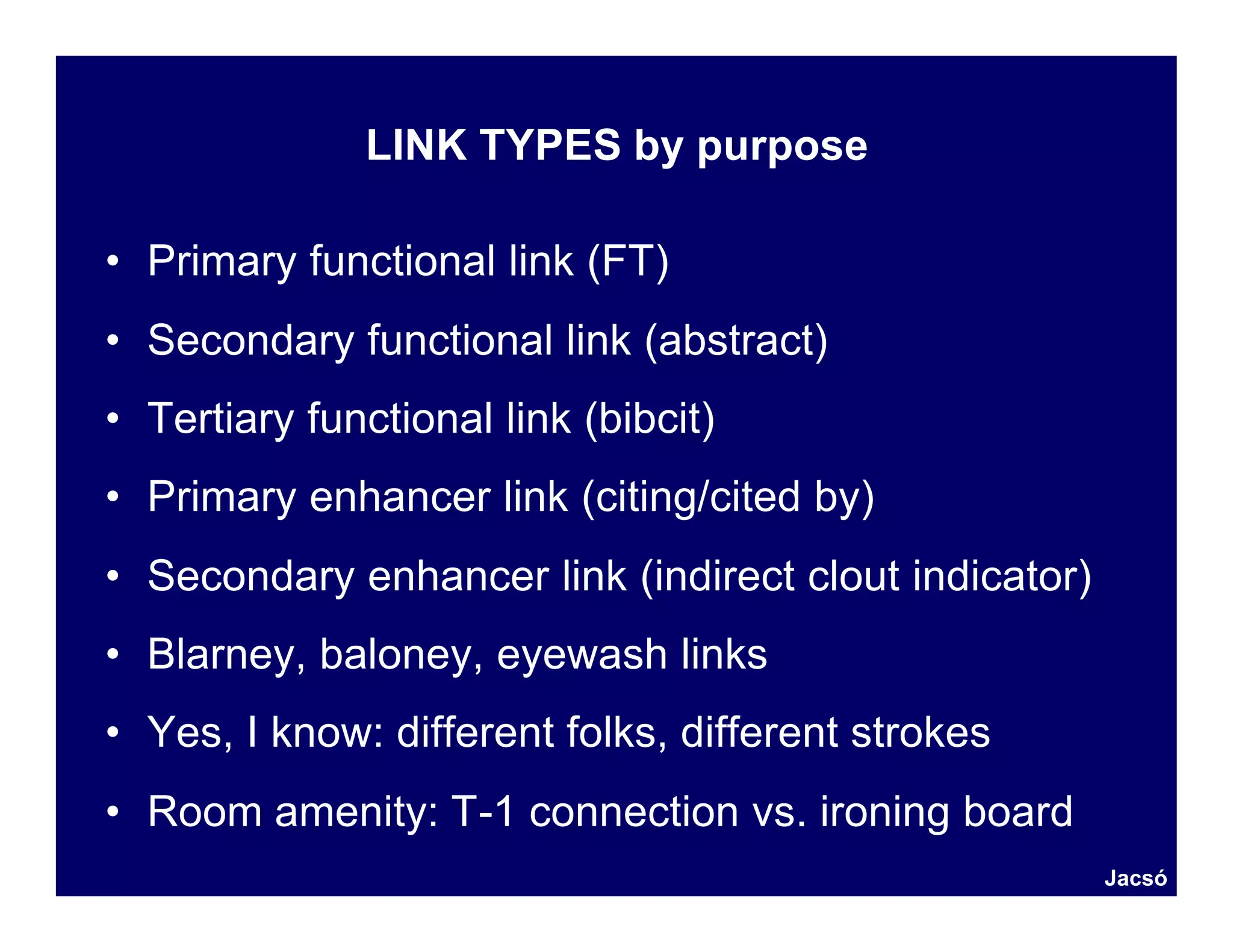 LINK TYPES by purpose

• Primary functional link (FT)
• Secondary functional link (abstract)
• Tertiary functional link (bibcit)
• Primary enhancer link (citing/cited by)
• Secondary enhancer link (indirect clout indicator)
• Blarney, baloney, eyewash links
• Yes, I know: different folks, different strokes
• Room amenity: T-1 connection vs. ironing board
                                                       Jacsó
 