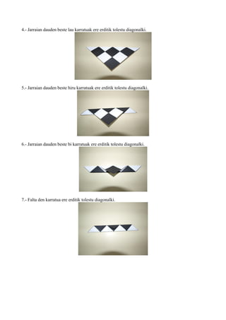 4.- Jarraian dauden beste lau karratuak ere erditik tolestu diagonalki.




5.- Jarraian dauden beste hiru karratuak ere erditik tolestu diagonalki.




6.- Jarraian dauden beste bi karratuak ere erditik tolestu diagonalki.




7.- Falta den karratua ere erditik tolestu diagonalki.
 
