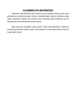ALHAMBRA ETA MATEMATIKA
      Alhambrak matematikarekin duen zerikusia hau da: Arabiako erlijioak ez zien uzten
pertsonak eta animaliak marrazten. Orduan, mosaikoak egiten zituzten, simetriako irudiak
eginez. Alhambran aurkitzen dira existitzen diren hamazazpi talde simetrikoak, eta hor
dago Alhambra eta matematikaren arteko erlazioa.


      Bere pareta eta zutabeetan daude eginda “funtzio trigonometrikoak”. Mosaikoen
simetriak figura berdina erabiliz lortzen zuten Arabiarrek. Forma desberdinetan biratu eta
mugitu egiten dituzte.
 