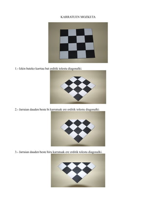 KARRATUEN MOZKETA




1.- Izkin bateko karrtau bat erditik tolestu diagonalki.




2.- Jarraian dauden beste bi karratuak ere erditik tolestu diagonalki.




3.- Jarraian dauden beste hiru karratuak ere erditik tolestu diagonalki.
 