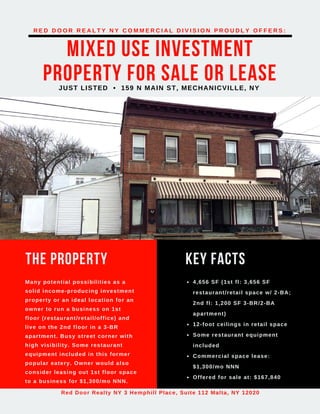 MIXED USE INVESTMENT
PROPERTY FOR SALE OR LEASEJUST LISTED • 159 N MAIN ST, MECHANICVILLE, NY
R E D D O O R R E A L T Y N Y C O M M E R C I A L D I V I S I O N P R O U D L Y O F F E R S :
Red Door Realty NY 3 Hemphill Place, Suite 112 Malta, NY 12020
THE PROPERTY
Many potential possibilities as a
solid income-producing investment
property or an ideal location for an
owner to run a business on 1st
floor (restaurant/retail/office) and
live on the 2nd floor in a 3-BR
apartment. Busy street corner with
high visibility. Some restaurant
equipment included in this former
popular eatery. Owner would also
consider leasing out 1st floor space
to a business for $1,300/mo NNN.
KEY FACTS
4,656 SF (1st fl: 3,656 SF
restaurant/retail space w/ 2-BA;
2nd fl: 1,200 SF 3-BR/2-BA
apartment)
12-foot ceilings in retail space
Some restaurant equipment
included
Commercial space lease:
$1,300/mo NNN
Offered for sale at: $167,840
 