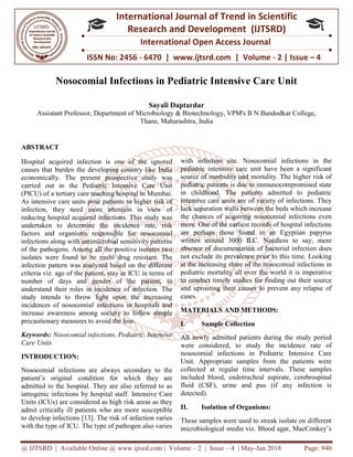 @ IJTSRD | Available Online @ www.ijtsrd.com
ISSN No: 2456
International
Research
Nosocomial Infections in Pediatric Intensive Care Unit
Assistant Professor, Department of Microbiology & Biotechnolog
ABSTRACT
Hospital acquired infection is one of the ignored
causes that burden the developing country like India
economically. The present prospective study was
carried out in the Pediatric Intensive Care Unit
(PICU) of a tertiary care teaching hospital in Mumbai.
As intensive care units pose patients to higher risk of
infection, they need more attention in view of
reducing hospital acquired infections. This study was
undertaken to determine the incidence rate, risk
factors and organisms responsible for nosocomial
infections along with antimicrobial sensitivity patterns
of the pathogens. Among all the positive isolates two
isolates were found to be multi drug resistant. The
infection pattern was analyzed based on the different
criteria viz. age of the patient, stay in ICU in terms of
number of days and gender of the patient, to
understand their roles in incidence of infection. The
study intends to throw light upon the increasing
incidences of nosocomial infections in hospitals and
increase awareness among society to fo
precautionary measures to avoid the loss.
Keywords: Nosocomial infections, Pediatric, Intensive
Care Units
INTRODUCTION:
Nosocomial infections are always secondary to the
patient’s original condition for which they are
admitted to the hospital. They are also referred to as
iatrogenic infections by hospital staff. Intensive Care
Units (ICUs) are considered as high risk areas as they
admit critically ill patients who are more susceptible
to develop infections [13]. The risk of infection varies
with the type of ICU. The type of pathogen also varies
@ IJTSRD | Available Online @ www.ijtsrd.com | Volume – 2 | Issue – 4 | May-Jun
ISSN No: 2456 - 6470 | www.ijtsrd.com | Volume
International Journal of Trend in Scientific
Research and Development (IJTSRD)
International Open Access Journal
Nosocomial Infections in Pediatric Intensive Care Unit
Sayali Daptardar
Department of Microbiology & Biotechnology, VPM's B N Bandodkar
Thane, Maharashtra, India
Hospital acquired infection is one of the ignored
causes that burden the developing country like India
economically. The present prospective study was
carried out in the Pediatric Intensive Care Unit
(PICU) of a tertiary care teaching hospital in Mumbai.
s intensive care units pose patients to higher risk of
infection, they need more attention in view of
reducing hospital acquired infections. This study was
undertaken to determine the incidence rate, risk
factors and organisms responsible for nosocomial
fections along with antimicrobial sensitivity patterns
of the pathogens. Among all the positive isolates two
isolates were found to be multi drug resistant. The
infection pattern was analyzed based on the different
ICU in terms of
number of days and gender of the patient, to
understand their roles in incidence of infection. The
study intends to throw light upon the increasing
incidences of nosocomial infections in hospitals and
increase awareness among society to follow simple
precautionary measures to avoid the loss.
Nosocomial infections, Pediatric, Intensive
infections are always secondary to the
patient’s original condition for which they are
admitted to the hospital. They are also referred to as
iatrogenic infections by hospital staff. Intensive Care
Units (ICUs) are considered as high risk areas as they
mit critically ill patients who are more susceptible
to develop infections [13]. The risk of infection varies
with the type of ICU. The type of pathogen also varies
with infection site. Nosocomial infections in the
pediatric intensive care unit have been
source of morbidity and mortality. The higher risk of
pediatric patients is due to immunocompromised state
in childhood. The patients admitted to pediatric
intensive care units are of variety of infections. They
lack separation walls between
the chances of acquiring nosocomial infections even
more. One of the earliest records of hospital infections
are perhaps those found in an Egyptian papyrus
written around 3000 B.C. Needless to say, mere
absence of documentation of
not exclude its prevalence prior to this time. Looking
at the increasing share of the nosocomial infections in
pediatric mortality all over the world it is imperative
to conduct timely studies for finding out their source
and uprooting their causes to prevent any relapse of
cases.
MATERIALS AND METHODS:
I. Sample Collection
All newly admitted patients during the study period
were considered, to study the incidence rate of
nosocomial infections in Pediatric Intensive Care
Unit. Appropriate samples from the patients were
collected at regular time intervals. These samples
included blood, endotracheal aspirate, cerebrospinal
fluid (CSF), urine and pus (if any infection is
detected).
II. Isolation of Organisms:
These samples were used to streak isolate on different
microbiological media viz. Blood agar, MacConkey’s
Jun 2018 Page: 940
6470 | www.ijtsrd.com | Volume - 2 | Issue – 4
Scientific
(IJTSRD)
International Open Access Journal
Nosocomial Infections in Pediatric Intensive Care Unit
y, VPM's B N Bandodkar College,
with infection site. Nosocomial infections in the
pediatric intensive care unit have been a significant
source of morbidity and mortality. The higher risk of
pediatric patients is due to immunocompromised state
in childhood. The patients admitted to pediatric
intensive care units are of variety of infections. They
the beds which increase
the chances of acquiring nosocomial infections even
more. One of the earliest records of hospital infections
are perhaps those found in an Egyptian papyrus
written around 3000 B.C. Needless to say, mere
absence of documentation of bacterial infection does
not exclude its prevalence prior to this time. Looking
at the increasing share of the nosocomial infections in
pediatric mortality all over the world it is imperative
timely studies for finding out their source
ting their causes to prevent any relapse of
MATERIALS AND METHODS:
All newly admitted patients during the study period
were considered, to study the incidence rate of
nosocomial infections in Pediatric Intensive Care
ate samples from the patients were
collected at regular time intervals. These samples
included blood, endotracheal aspirate, cerebrospinal
fluid (CSF), urine and pus (if any infection is
Isolation of Organisms:
These samples were used to streak isolate on different
microbiological media viz. Blood agar, MacConkey’s
 