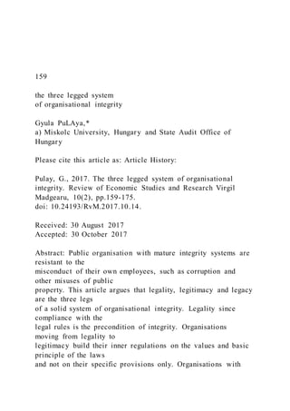 159
the three legged system
of organisational integrity
Gyula PuLAya,*
a) Miskolc University, Hungary and State Audit Office of
Hungary
Please cite this article as: Article History:
Pulay, G., 2017. The three legged system of organisational
integrity. Review of Economic Studies and Research Virgil
Madgearu, 10(2), pp.159-175.
doi: 10.24193/RvM.2017.10.14.
Received: 30 August 2017
Accepted: 30 October 2017
Abstract: Public organisation with mature integrity systems are
resistant to the
misconduct of their own employees, such as corruption and
other misuses of public
property. This article argues that legality, legitimacy and legacy
are the three legs
of a solid system of organisational integrity. Legality since
compliance with the
legal rules is the precondition of integrity. Organisations
moving from legality to
legitimacy build their inner regulations on the values and basic
principle of the laws
and not on their specific provisions only. Organisations with
 