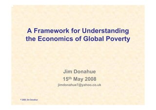 A Framework for Understanding
     the Economics of Global Poverty



                       Jim Donahue
                       15th May 2008
                     jimdonahue7@yahoo.co.uk



© 2008 Jim Donahue
 