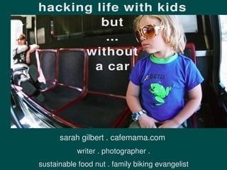 hacking life with kids
         but
          ...
      without
        a car




      sarah gilbert . cafemama.com
            writer . photographer .
sustainable food nut . family biking evangelist
 