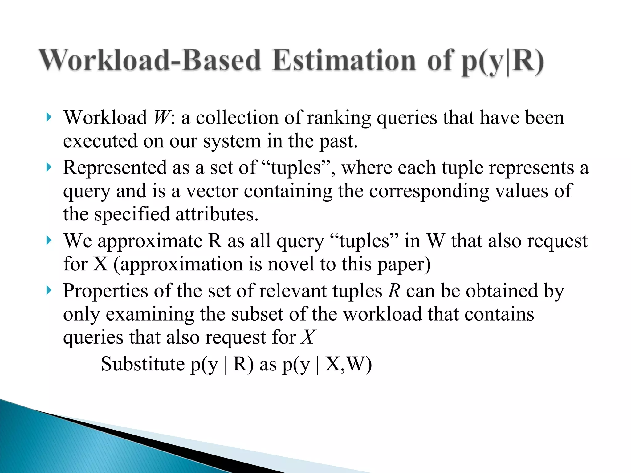 Workload  W : a collection of ranking queries that have been executed on our system in the past. Represented as a set of “tuples”, where each tuple represents a query and is a vector containing the corresponding values of the specified attributes. We approximate R as all query “tuples” in W that also request for X   (approximation is novel to this paper)‏ Properties of the set of relevant tuples  R  can be obtained by only examining the subset of the workload that contains queries that also request for  X Substitute p(y | R) as p(y | X,W)‏ 