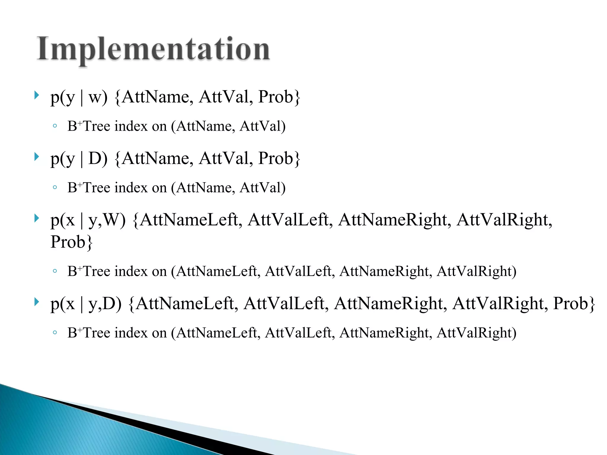 p(y | w) {AttName, AttVal, Prob} B + Tree index on (AttName, AttVal)‏ p(y | D) {AttName, AttVal, Prob} B + Tree index on (AttName, AttVal)‏ p(x | y,W) {AttNameLeft, AttValLeft, AttNameRight, AttValRight, Prob} B + Tree index on (AttNameLeft, AttValLeft, AttNameRight, AttValRight)‏ p(x | y,D) {AttNameLeft, AttValLeft, AttNameRight, AttValRight, Prob} B + Tree index on (AttNameLeft, AttValLeft, AttNameRight, AttValRight)‏ 
