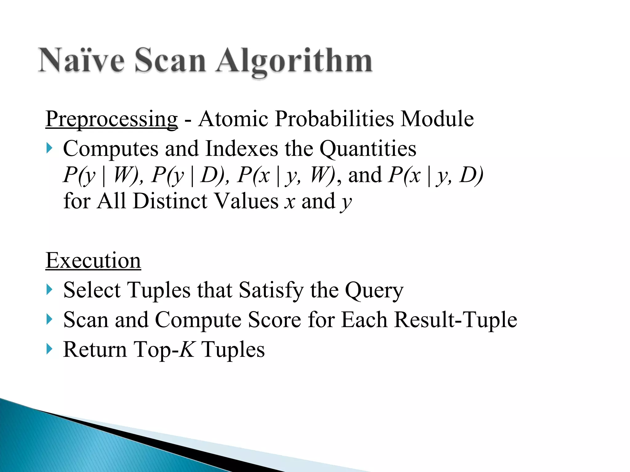 Preprocessing  - Atomic Probabilities Module Computes and Indexes the Quantities  P(y  |  W), P(y  |  D), P(x  |  y, W) , and  P(x  |  y, D)   for All Distinct Values  x  and  y   Execution Select Tuples that Satisfy the Query Scan and Compute Score for Each Result-Tuple Return Top- K  Tuples 