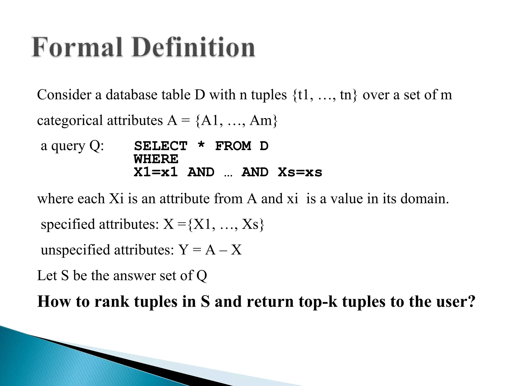 Consider a database table D with n tuples {t1, …, tn} over a set of m  categorical attributes A = {A1, …, Am} a query Q: SELECT * FROM D WHERE X1=x1 AND … AND Xs=xs where each Xi is an attribute from A and xi  is a value in its domain.  specified attributes: X ={X1, …, Xs} unspecified attributes: Y = A – X Let S be the answer set of Q How to rank tuples in S and return top-k tuples to the user? 