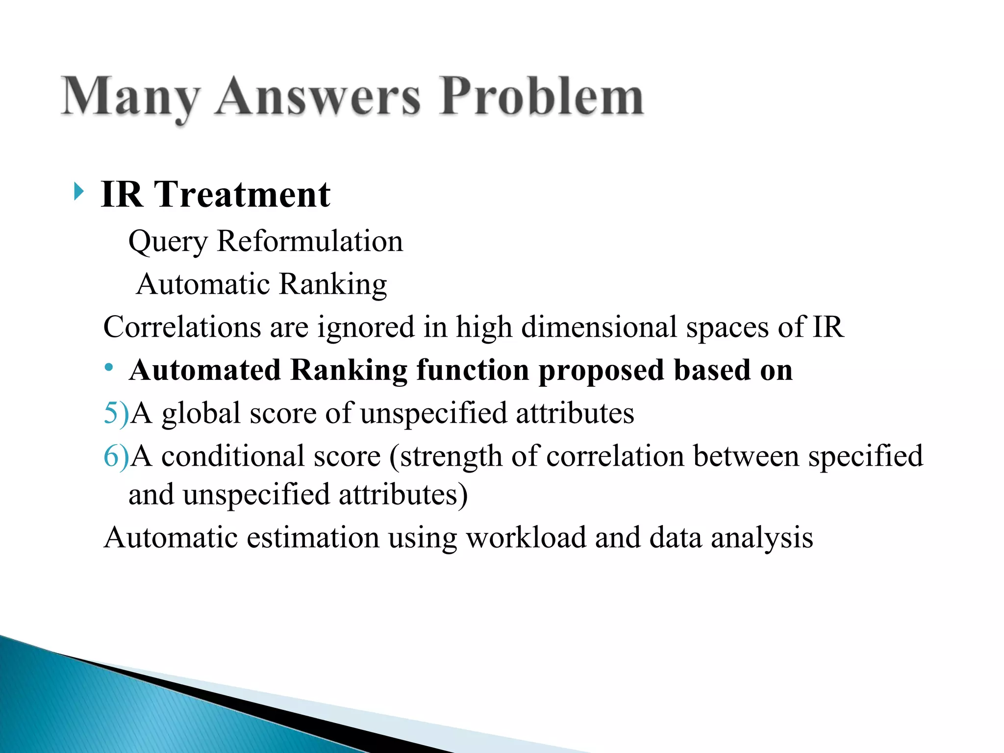 IR Treatment Query Reformulation Automatic Ranking Correlations are ignored in high dimensional spaces of IR  Automated Ranking function proposed based on A global score of unspecified attributes A conditional score (strength of correlation between specified and unspecified attributes)  Automatic estimation using workload and data analysis 