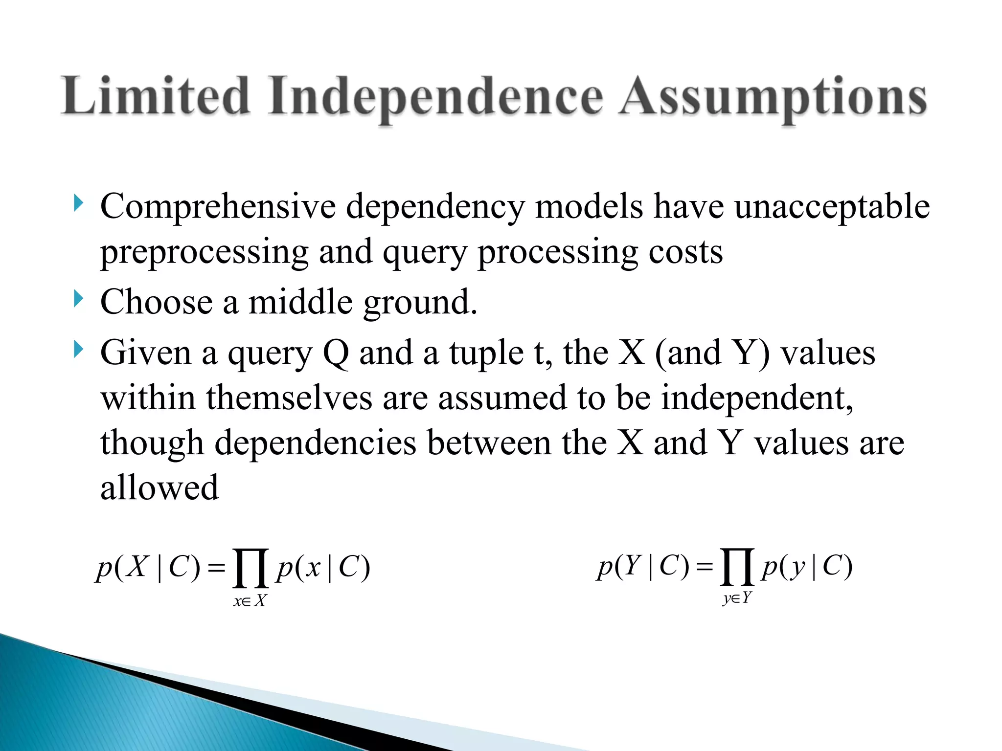 Comprehensive dependency models have unacceptable preprocessing and query processing costs Choose a middle ground. Given a query Q and a tuple t, the X (and Y) values within themselves are assumed to be independent, though dependencies between the X and Y values are allowed 