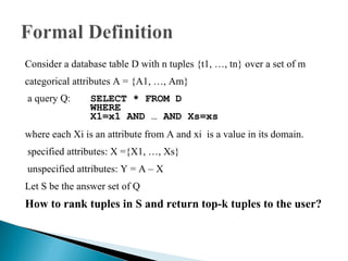 Consider a database table D with n tuples {t1, …, tn} over a set of m  categorical attributes A = {A1, …, Am} a query Q: SELECT * FROM D WHERE X1=x1 AND … AND Xs=xs where each Xi is an attribute from A and xi  is a value in its domain.  specified attributes: X ={X1, …, Xs} unspecified attributes: Y = A – X Let S be the answer set of Q How to rank tuples in S and return top-k tuples to the user? 