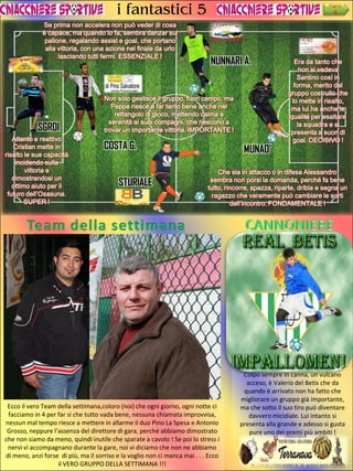 i fantastici 5
Se prima non accelera non può veder di cosa
è capace, ma quando lo fa, sembra danzar sul
pallone, regalando assist e goal, che portano
alla vittoria, con una azione nel finale da urlo
lasciando tutti fermi. ESSENZIALE !

SGROI
Attento e reattivo
Cristian mette in
risalto le sue capacità
incidendo sulla
vittoria e
dimostrandosi un
ottimo aiuto per il
futuro dell’Osasuna.
SUPER !

Pagina

4

NUNNARI A.

Non solo gestisce il gruppo, fuori campo, ma
Peppe riesce a far tanto bene anche nel
rettangolo di gioco, mettendo calma e
serenità ai suoi compagni, che riescono a
trovar un importante vittoria. IMPORTANTE !

COSTA G.
STURIALE

MUNAO’

Era da tanto che
non si vedeva
Santino così in
forma, merito del
gruppo costruito che
lo mette in risalto,
ma lui ha anche le
qualità per esaltare
la squadra e si
presenta a suon di
goal. DECISIVO !

Che sia in attacco o in difesa Alessandro
sembra non porsi la domanda, perché fa bene
tutto, rincorre, spazza, riparte, dribla e segna un
ragazzo che veramente può cambiare le sorti
dell’incontro. FONDAMENTALE !

Ecco il vero Team della settimana,coloro (noi) che ogni giorno, ogni notte ci
facciamo in 4 per far si che tutto vada bene, nessuna chiamata improvvisa,
nessun mal tempo riesce a mettere in allarme il duo Pino La Spesa e Antonio
Grosso, neppure l’assenza del direttore di gara, perché abbiamo dimostrato
che non siamo da meno, quindi inutile che sparate a cavolo ! Se poi lo stress i
nervi vi accompagnano durante la gare, noi vi diciamo che non ne abbiamo
di meno, anzi forse di più, ma il sorriso e la voglio non ci manca mai . . . Ecco
il VERO GRUPPO DELLA SETTIMANA !!!

Colpo sempre in canna, un vulcano
acceso, è Valerio del Betis che da
quando è arrivato non ha fatto che
migliorare un gruppo già importante,
ma che sotto il suo tiro può diventare
davvero micidiale. Lui intanto si
presenta alla grande e adesso si gusta
pure uno dei premi più ambiti !

 