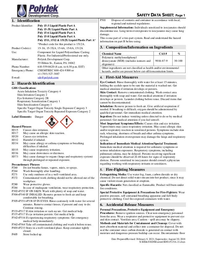 SAFETY DATA SHEET: Page 1
Date Prepared/Revised: February 8. 2021; Supersedes: August 30, 2018
X:EH&SSDSEastonSDS1515A-21.docx
1. Identification
Product Identifier: Poly 15-3 Liquid Plastic Part A
Poly 15-3X Liquid Plastic Part A
Poly 15-6 Liquid Plastic Part A
Poly 15-8 Liquid Plastic Part A
Poly 1511, 1512 & 1512X Liquid Plastic Part A*
*Product code for this product is 1512A.
Product Code(s): 15-3A, 15-3XA, 15-6A, 15-8A, 1512A
Use: Component for Liquid Polyurethane Casting
Plastic. For Industrial/Professional use only.
Manufacturer: Polytek Development Corp.
55 Hilton St., Easton, PA 18042
Phone Number: 610-559-8620 (8 a.m. to 6:30 p.m. EST)
Emergency Phone: CHEMTREC 800-424-9300 or
+1 (703) 527-3887
E-mail: sds@polytek.com
2. Hazards Identification
GHS Classification:
Acute Inhalation Toxicity Category 4
Skin Irritation Category 2
Eye Irritation Category 2B
Respiratory Sensitization Category 1
Skin Sensitization Category 1
Specific Target Organ Toxicity Single Exposure Category 3
Specific Target Organ Toxicity Repeated Exposure Category 2
Label Elements: Danger
Hazard Phrases
H315 Causes skin irritation.
H317 May cause an allergic skin reaction.
H320 Causes eye irritation.
H332 Harmful if inhaled.
H334 May cause allergy or asthma symptoms or breathing
difficulties if inhaled.
H335 May cause respiratory irritation.
H336 May cause drowsiness or dizziness.
H373 May cause damage to organs (lungs and respiratory system)
through prolonged or repeated exposure.
Precautionary Phrases
P260 Do not breathe fumes, vapors, mists, or sprays.
P264 Wash thoroughly after handling.
P271 Use only outdoors of in a well-ventilated area.
P272 Contaminated work clothing should not be allowed out of the
workplace.
P280 Wear protective gloves.
P284 In case of inadequate ventilation, wear respiratory protection.
P302+P352 IF ON SKIN: Wash with plenty of soap and water.
P304+P340 IF INHALED: Remove person to fresh air and keep
comfortable for breathing.
P305+P351+P338 IF IN EYES: Rinse cautiously with water for several
minutes. Remove contact lenses, if present and easy to do.
Continue rinsing.
P333+P317 If skin irritation or rash occurs: Get medical help.
P337+P317 If eye irritation persists: Get medical help.
P342+P316 If experiencing respiratory symptoms: Get emergency
medical help immediately.
P362+P364 Take off contaminated clothing and wash it before reuse.
P403+P233 Store in a well-ventilated place. Keep container tightly
closed.
P405 Store locked up.
P501 Dispose of contents and container in accordance with local,
regional and national regulations.
Supplemental Information: Individuals sensitized to isocyanates should
discontinue use. Long-term overexposure to isocyanates may cause lung
damage.
This is one part of a two-part system. Read and understand the hazard
information on part B before using.
3. Composition/Information on Ingredients
Chemical Name CAS # %
Polymeric methylenediphenyl
diisocyanate (MDI) (includes isomers and
oligomers)
9016-87-9 30-100
Other ingredients are not classified as health and/or environmental
hazards, and/or are present below cut-off/concentration limits.
4. First-Aid Measures
Eye Contact: Rinse thoroughly with water for at least 15 minutes,
holding the eyelids open to be sure the material is washed out. Get
medical attention if irritation develops or persists.
Skin Contact: Remove contaminated clothing. Wash contact area
thoroughly with soap and water. Get medical attention if irritation
develops or persists. Launder clothing before reuse. Discard items that
cannot be decontaminated.
Inhalation: Remove person to fresh air. Give artificial respiration if
needed. If breathing is difficult, oxygen should be administered by
qualified personnel. Get immediate medical attention.
Ingestion: Do not induce vomiting unless directed to do so by medical
personnel. Get medical attention if you feel unwell.
Most Important Symptoms/Effects: Causes skin and eye irritation.
Vapors/mists may cause respiratory irritation. May cause allergic skin
and/or respiratory reaction in sensitized persons. Symptoms include skin
rash, wheezing, shortness of breath and other asthma symptoms.
Prolonged inhalation overexposure may damage the lungs and respiratory
system.
Indication of Immediate Medical Attention/Special Treatment:
Immediate medical attention is required for asthmatic symptoms or
serious inhalation exposures. Respiratory symptoms, including
pulmonary edema, may be delayed. Persons receiving significant
exposure should be observed 24-48 hours for signs of respiratory
distress. Persons sensitized to isocyanates should consult a physician
regarding working with respiratory irritants or sensitizers.
5. Fire-Fighting Measures
Extinguishing Media: Use water fog, foam, carbon dioxide or dry
chemical. Do not direct solid water stream into hot product, since it may
cause violent steam generation or eruption.
Specific Hazards: Not classified as flammable. Product will burn under
fire conditions.
Special Protective Equipment & Precautions for Fire-Fighters: Wear
positive pressure, self-contained breathing apparatus and full-body
protective clothing. Cool fire-exposed containers with water.
6. Accidental Release Measures
Personal Precautions, Protective Equipment and Emergency
Procedures: Remove ignition sources. Clear non-emergency personnel
from the area. Wear a respirator and protective equipment to prevent eye
and skin contact. Ventilate area. Caution – spill area may be slippery.
Methods and Materials for Containment and Cleanup: Cover with
inert absorbent material and collect into a container for disposal. Do not
seal the container since carbon dioxide is generated on contact with
moisture and dangerous pressure buildup can occur. Decontaminate floor
 