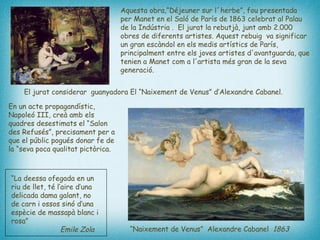 En un acte propagandístic, Napoleó III, creà amb els quadres desestimats el “Salon des Refusés”, precisament per a que el públic pogués donar fe de la “seva poca qualitat pictòrica.  Aquesta obra,“Déjeuner sur l´herbe”, fou presentada  per Manet en el Saló de París de 1863 celebrat al Palau de la Indústria .  El jurat la rebutjà, junt amb 2.000 obres de diferents artistes. Aquest rebuig  va significar un gran escàndol en els medis artístics de París, principalment entre els joves artistes d'avantguarda, que tenien a Manet com a l'artista més gran de la seva generació.  “ La deessa ofegada en un riu de llet, té l’aire d’una delicada dama galant, no de carn i ossos sinó d’una espècie de massapà blanc i rosa”    Emile Zola  “ Naixement de Venus”  Alexandre Cabanel  1863   El jurat considerar  guanyadora El “Naixement de Venus” d’Alexandre Cabanel. 