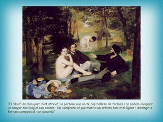 “ El “Bain” és d’un gust molt atrevit, la persona nua no té cap bellesa de formes i no podem imaginar un senyor tan lleig al seu costat.  No comprenc el que motiva un artista tan intel·ligent i distingit a fer una composició tan absurda”   