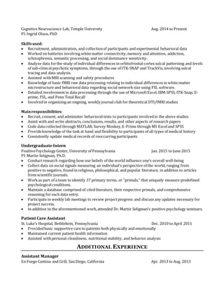 Cognitive Neuroscience Lab, Temple University
PI:Ingrid Olson, PhD
Skillsused:
Aug. 2014 to Present
 Recruitment, administration, and collectionof participants and experimental behavioral data
 Worked on batteries involving whitematter connectivity,memory and attention, addiction,
schizophrenia, semantic processing, and social dominance sensitivity.
 Analyze data forthe study of individual differences in orbitofrontal cortex sulcal patterning and levels
of sub-clinical psychotic symptoms, through the use of ITK-SNAP and TrackVis,involving sulcal
tracing and data analysis.
 Assisted withMRI scanning and safety procedures
 Knowledge of basic fMRI raw data processing relating to individual differences in white matter
microstructure and behavioral data regarding social network size using FSL software.
 Detailed involvementin data processing through the use of MicrosoftExcel,IBM-SPSS, ITK-Snap, E-
prime, FSL, and Penn Total Recall
 Involvedin organizing an ongoing, weekly journal club for theoretical DTI/fMRI studies
Mainresponsibilities:
 Recruit, consent, and administer behavioral tests to participants involvedin the above studies
 Assist with and write abstracts, conclusions, results, and other aspects of research papers
 Code data collected through MATLAB, Survey Monkey,E-Prime through MS Exceland SPSS
 Provideknowledge of the task at hand and flexibility to participants of all types of medical history
 Consistently update medical records of reoccurring participants
Undergraduate Intern
PositivePsychology Center, University of Pennsylvania Jan. 2015 to June 2015
PI:Martin Seligman, Ph.D.
 Conduct research regarding how our beliefs of the world influence one’s overall well-being
 Collect data on social signals measuring an individual’s perspective of the world, ranging from
positive to negative, found in religious, philosophical, and popular literature, in addition to articles
from scientific journals.
 Workas part of a team to identify 37 primary terms, or “primals,” that uniquely measure predefined
psychologicalconditions.
 Maintain a database comprised of cited literature, their respective primals, and comprehensive
reasoning for each data entry.
 Participate in weekly lab meetings to review projectprogress and discuss any updates necessary for
project success.
 In addition to the aforementioned work,attended Dr. Martin Seligman’s positive psychology seminars.
Patient Care Assistant
St. Luke’s Hospital, Bethlehem, Pennsylvania Dec. 2010 to April 2011
 Providedbasic supportive care to patients both physically and emotionally
 Maintained current patient health information
 Assisted withpersonal cleanliness, nutritional stability, and behavior analysis
ADDITIONAL EXPERIENCE
Assistant Manager
En Fuego Cantina and Grill, San Diego, California Apr. 2013 to Aug. 2013

 