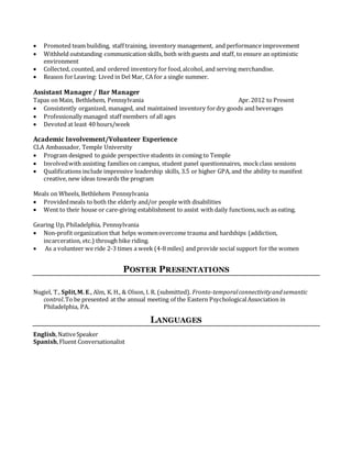  Promoted team building, staff training, inventory management, and performance improvement
 Withheld outstanding communication skills, both with guests and staff, to ensure an optimistic
environment
 Collected, counted, and ordered inventory for food,alcohol, and serving merchandise.
 Reason forLeaving: Lived in Del Mar, CA for a single summer.
Assistant Manager / Bar Manager
Tapas on Main, Bethlehem, Pennsylvania Apr. 2012 to Present
 Consistently organized, managed, and maintained inventory fordry goods and beverages
 Professionally managed staff members of all ages
 Devoted at least 40 hours/week
Academic Involvement/Volunteer Experience
CLA Ambassador, Temple University
 Program designed to guide perspective students in coming to Temple
 Involvedwith assisting families on campus, student panel questionnaires, mockclass sessions
 Qualifications include impressive leadership skills, 3.5 or higher GPA, and the ability to manifest
creative, new ideas towards the program
Meals on Wheels, Bethlehem Pennsylvania
 Providedmeals to both the elderly and/or people with disabilities
 Went to their house or care-giving establishment to assist with daily functions,such as eating.
Gearing Up, Philadelphia, Pennsylvania
 Non-profit organization that helps womenovercome trauma and hardships (addiction,
incarceration, etc.) through bike riding.
 As a volunteer we ride 2-3 times a week (4-8 miles) and provide social support for the women

POSTER PRESENTATIONS
Nugiel, T., Split,M. E., Alm, K. H., & Olson, I. R. (submitted). Fronto-temporalconnectivityandsemantic
control.To be presented at the annual meeting of the Eastern PsychologicalAssociation in
Philadelphia, PA.
LANGUAGES
English,NativeSpeaker
Spanish,Fluent Conversationalist
 