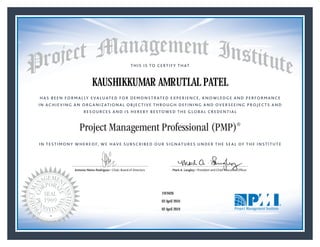 HAS BEEN FORMALLY EVALUATED FOR DEMONSTRATED EXPERIENCE, KNOWLEDGE AND PERFORMANCE
IN ACHIEVING AN ORGANIZATIONAL OBJECTIVE THROUGH DEFINING AND OVERSEEING PROJECTS AND
RESOURCES AND IS HEREBY BESTOWED THE GLOBAL CREDENTIAL
THIS IS TO CERTIFY THAT
IN TESTIMONY WHEREOF, WE HAVE SUBSCRIBED OUR SIGNATURES UNDER THE SEAL OF THE INSTITUTE
Project Management Professional (PMP)®
Antonio Nieto-Rodriguez • Chair, Board of Directors Mark A. Langley • President and Chief Executive OfﬁcerAntonio Nieto-Rodriguez • Chair, Board of Directors Mark A. Langley • President and Chief Executive Ofﬁcer
03 April 2016
02 April 2019
KAUSHIKKUMAR AMRUTLAL PATEL
1919426PMP® Number:
PMP® Original Grant Date:
PMP® Expiration Date:
 