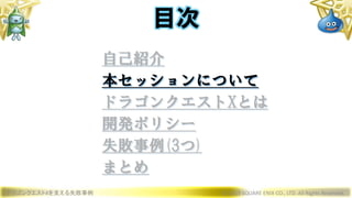 ドラゴンクエストXを支える失敗事例 © 2019 SQUARE ENIX CO., LTD. All Rights Reserved.
目次
自己紹介
本セッションについて
ドラゴンクエストXとは
開発ポリシー
失敗事例(3つ)
まとめ
 
