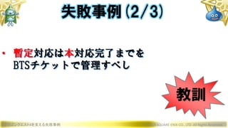 ドラゴンクエストXを支える失敗事例 © 2019 SQUARE ENIX CO., LTD. All Rights Reserved.
• 暫定対応は本対応完了までを
BTSチケットで管理すべし
失敗事例(2/3)
教訓
 