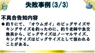 ドラゴンクエストXを支える失敗事例 © 2019 SQUARE ENIX CO., LTD. All Rights Reserved.
不具合告知内容
釣りにて、「オウムガイ」のビッグサイズや
キングサイズを釣ったのに、釣り老師や魚交
換員から、ビッグサイズはノーマルサイズ、
キングサイズはビッグサイズとして扱われる
ことがある。
失敗事例(3/3)
 