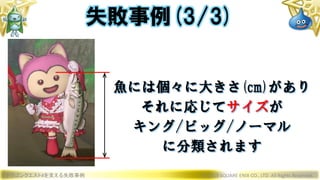 ドラゴンクエストXを支える失敗事例 © 2019 SQUARE ENIX CO., LTD. All Rights Reserved.
魚には個々に大きさ(cm)があり
それに応じてサイズが
キング/ビッグ/ノーマル
に分類されます
失敗事例(3/3)
 