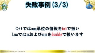 ドラゴンクエストXを支える失敗事例 © 2019 SQUARE ENIX CO., LTD. All Rights Reserved.
C++ではmm単位の情報をintで扱い
Luaではmおよびmmをdoubleで扱います
失敗事例(3/3)
 