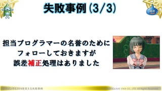 ドラゴンクエストXを支える失敗事例 © 2019 SQUARE ENIX CO., LTD. All Rights Reserved.
担当プログラマーの名誉のために
フォローしておきますが
誤差補正処理はありました
失敗事例(3/3)
 