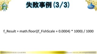 ドラゴンクエストXを支える失敗事例 © 2019 SQUARE ENIX CO., LTD. All Rights Reserved.
f_Result = math.floor((f_FishScale + 0.0004) * 1000) / 1000
失敗事例(3/3)
 