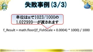 ドラゴンクエストXを支える失敗事例 © 2019 SQUARE ENIX CO., LTD. All Rights Reserved.
f_Result = math.floor((f_FishScale + 0.0004) * 1000) / 1000
失敗事例(3/3)
単位はmで1023/1000の
1.022999…が渡されます
 