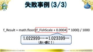 ドラゴンクエストXを支える失敗事例 © 2019 SQUARE ENIX CO., LTD. All Rights Reserved.
f_Result = math.floor((f_FishScale + 0.0004) * 1000) / 1000
失敗事例(3/3)
1.022999…→1.023399…
(良い感じ！)
 