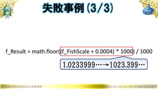 ドラゴンクエストXを支える失敗事例 © 2019 SQUARE ENIX CO., LTD. All Rights Reserved.
f_Result = math.floor((f_FishScale + 0.0004) * 1000) / 1000
失敗事例(3/3)
1.0233999…→1023.399…
 