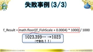 ドラゴンクエストXを支える失敗事例 © 2019 SQUARE ENIX CO., LTD. All Rights Reserved.
f_Result = math.floor((f_FishScale + 0.0004) * 1000) / 1000
失敗事例(3/3)
1023.399… →1023
(できた！！)
 