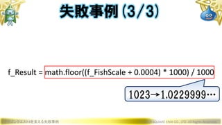 ドラゴンクエストXを支える失敗事例 © 2019 SQUARE ENIX CO., LTD. All Rights Reserved.
f_Result = math.floor((f_FishScale + 0.0004) * 1000) / 1000
失敗事例(3/3)
1023→1.0229999…
 