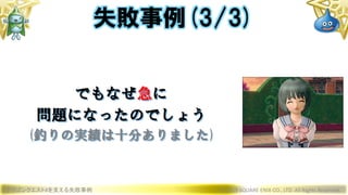 ドラゴンクエストXを支える失敗事例 © 2019 SQUARE ENIX CO., LTD. All Rights Reserved.
でもなぜ急に
問題になったのでしょう
(釣りの実績は十分ありました)
失敗事例(3/3)
 