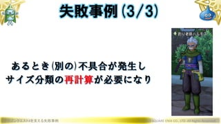 ドラゴンクエストXを支える失敗事例 © 2019 SQUARE ENIX CO., LTD. All Rights Reserved.
あるとき(別の)不具合が発生し
サイズ分類の再計算が必要になり
失敗事例(3/3)
 