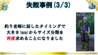 ドラゴンクエストXを支える失敗事例 © 2019 SQUARE ENIX CO., LTD. All Rights Reserved.
釣り老師に話したタイミングで
大きさ(mm)からサイズ分類を
再度求めることになりました
失敗事例(3/3)
 